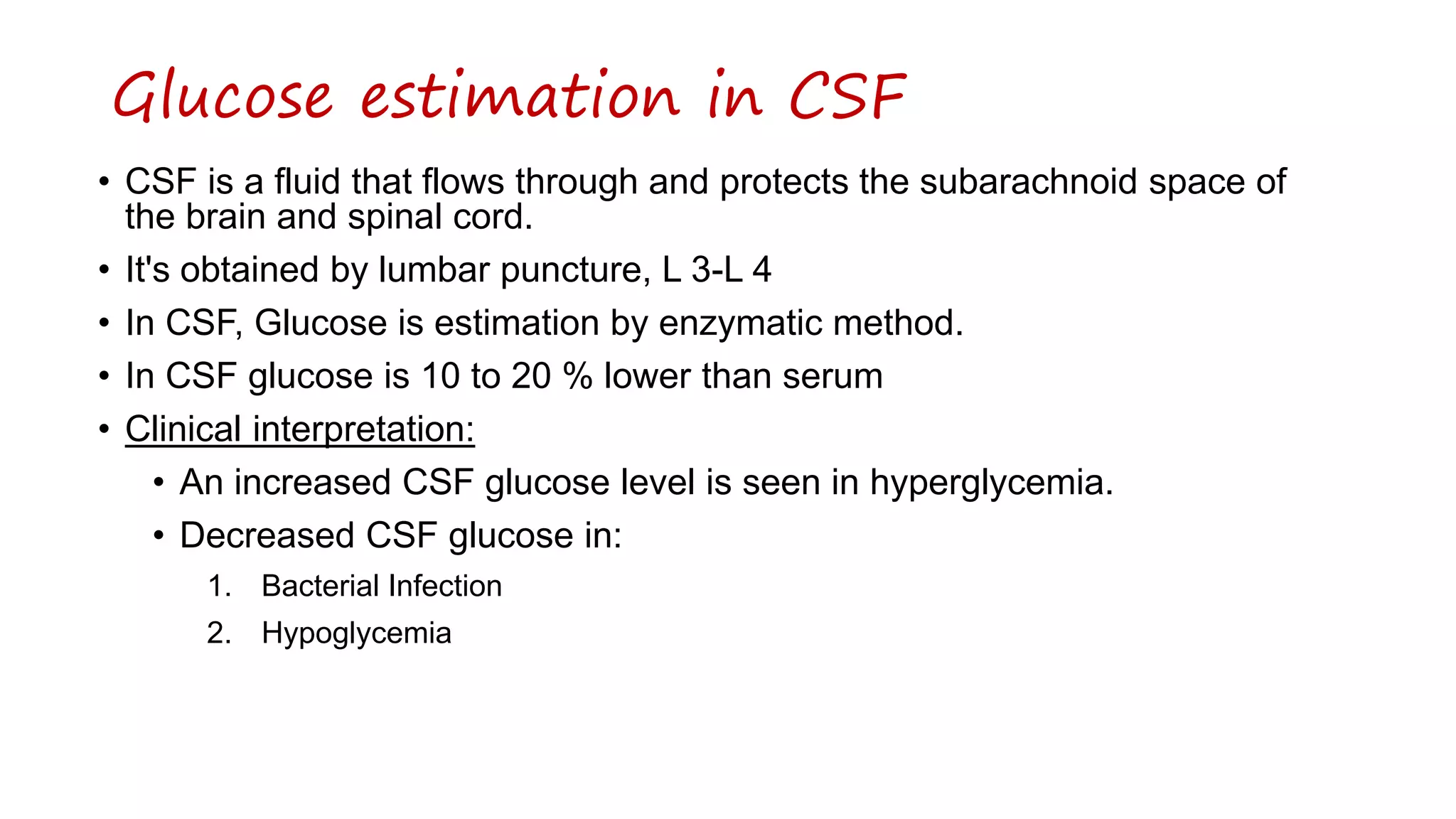 • CSF is a fluid that flows through and protects the subarachnoid space of
the brain and spinal cord.
• It's obtained by lumbar puncture, L 3-L 4
• In CSF, Glucose is estimation by enzymatic method.
• In CSF glucose is 10 to 20 % lower than serum
• Clinical interpretation:
• An increased CSF glucose level is seen in hyperglycemia.
• Decreased CSF glucose in:
1. Bacterial Infection
2. Hypoglycemia
Glucose estimation in CSF
 