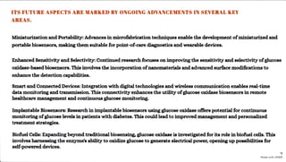 ITS FUTURE ASPECTS ARE MARKED BY ONGOING ADVANCEMENTS IN SEVERAL KEY
AREAS.
Miniaturizationand Portability: Advancesin microfabrication techniquesenable the developmentofminiaturizedand
portable biosensors, makingthemsuitable for point-of-care diagnostics and wearable devices.
Enhanced Sensitivityand Selectivity:Continued research focuses on improving the sensitivity and selectivityofglucose
oxidase-basedbio8ensors. Thisinvolves the incorporationofnanomaterials andadvanced surface modifications to
enhance the detectioncapabilities.
Smart and Connected Devices: Integration with digital technologies and wireless communication enables real-time
data monitoringand transmission. Thisconnectivity enhances the utility ofglucose oxidase biosensors in remote
healthcare management and continuousglucose monitoring.
Implantable Biosensors: Researchin implantable biosensors usingglucose oxidase offers potential for continuous
monitoring ofglucose levels in patients with diabetes. Thiscould lead to improved management and personalized
treatment strategies.
Biofuel Cells: Expanding beyond traditional biosensing, glucose oxidase is investigated for its role in biofuel cells. This
involvesharnessing the enzyme's ability to oxidize glucose to generate electrical power, opening up possibilities for
self-powereddevices.
Made with VISME
 