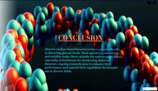 CONCLUSION
Glucoseoxidase-based biosensors have proven effective
in detecting glucose levels. Their specificity, sensitivity,
and stability make them valuable for various applications,
especially in healthcare for monitoring diabetes.
However, ongoing research aims to enhance their
performance and expand their capabilities for broader
use in diverse fields.
Msge r vISVE
 