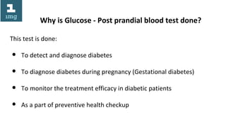 Why is Glucose - Post prandial blood test done?
This test is done:
● To detect and diagnose diabetes
● To diagnose diabetes during pregnancy (Gestational diabetes)
● To monitor the treatment efficacy in diabetic patients
● As a part of preventive health checkup
 