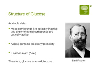 2


Structure of Glucose

Available data:
 Meso compounds are optically inactive
  and unsymmetrical compounds are
  optically active


 Aldose contains an aldehyde moiety

 6 carbon atom (hex-)

Therefore, glucose is an aldohexose.      Emil Fischer
 