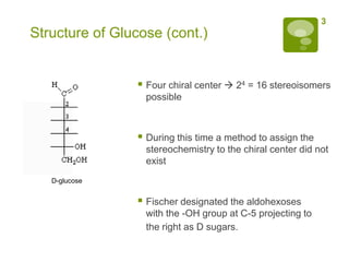 3
Structure of Glucose (cont.)


                 Four chiral center  24 = 16 stereoisomers
                  possible



                 During this time a method to assign the
                  stereochemistry to the chiral center did not
                  exist
   D-glucose


                 Fischer designated the aldohexoses
                  with the -OH group at C-5 projecting to
                  the right as D sugars.
 