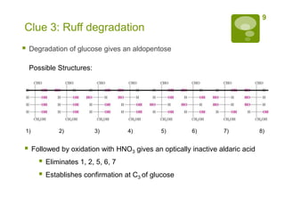 9
Clue 3: Ruff degradation
   Degradation of glucose gives an aldopentose

    Possible Structures:




1)             2)          3)         4)       5)       6)        7)            8)


    Followed by oxidation with HNO3 gives an optically inactive aldaric acid
          Eliminates 1, 2, 5, 6, 7
          Establishes confirmation at C3 of glucose
 