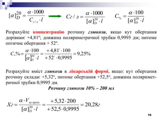 16
Розрахуйте концентрацію розчину глюкози, якщо кут обертання
дорівнює +4,81º; довжина поляриметричної трубки 0,9995 дм; питоме
оптичне обертання + 52º.
Розрахуйте вміст глюкози в лікарській формі, якщо: кут обертання
розчину складає +5,32о
, питоме обертання +52,5о
, довжина поляримет-
ричної трубки 0,9995 дм.
Розчину глюкози 10% – 200 мл
г
l
V
Хг
D
пропза
28,20
9995,05,52
20032,5
][ 20
.









 
%25,9
9995,052
10081,4100
,% 20






 

l
С
D

lС лг
D 


/
1000
][ 20 

l
лСг
D 

 20
][
1000
/


% 20
100
[ ]D
С
l





 