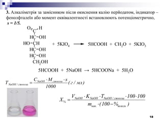 18
3. Алкаліметрія за замісником після окиснення калію перйодатом, індикатор –
фенолфталеїн або момент еквівалентності встановлюють потенціометрично,
s = 1/5.
5HCOOH + 5NaOH → 5HCOONa + 5H2O
C
CH
HO
OH
CHOH
CH OH
CH OH
CH2
OH
+ 5KIO4 5HCOOH + CH2O + 5KIO3
)мл/г(
1000
sMC
Т глюкозаNaOH
глюкоза/NaOH


)%100(m
100100TKV
X
вологи.нав
глюкоза/NaOHNaOHNaOH
%



 