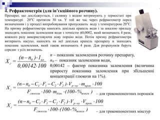 4. Рефрактометрія (для ін’єкційного розчину).
Препарат, що досліджується, і склянку з водою витримують у термостаті при
температурі 20°С протягом 30 хв. У той же час через рефрактометр перед
визначенням і у процесі випробовування пропускають воду з температурою 20°С.
На призму рефрактометра наносять декілька крапель води і за шкалою приладу
знаходять показник заломлення води з точністю ±0,0002, який визначають 4 рази,
кожного разу використовуючи нову порцію води. Потім призму рефрактометра
витирають насухо, наносять на неї декілька крапель препарату и знаходять
показник заломлення, який також визначають 4 рази. Для розрахунків беруть
середнє з усіх визначень.
1000,00142
1)n–(n
=Х мл0
г


п – показник заломлення розчину препарату,
п0 – показник заломлення води,
0,00142 – фактор показника заломлення (величина
приросту показника заломлення при збільшенні
концентрації глюкози на 1%).
)%-(100m100F
100mV)FCFCn(n
=Х
вологид/ан.глюкози
.пропнур22110
г

 
)%-(100100F
100VV)FCFCn(n
=Х
вологиглюкози
.пропнур22110
г

 
– для трикомпонентних порошків
– для трикомпонентних мікстур
 