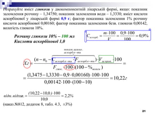 21
Розрахуйте вміст глюкози у двокомпонентній лікарській формі, якщо: показник
заломлення розчину – 1,34750; показник заломлення води – 1,3330; вміст кислоти
аскорбінової у лікарській формі 0,9 г; фактор показника заломлення 1% розчину
кислоти аскорбінової 0,00160; фактор показника заломлення безв. глюкози 0,00142,
вологість глюкози 10%.
Розчину глюкози 10% – 100 мл
Кислоти аскорбінової 1,0
г
F
VFСnn
Хг
вологиглюк
пропза
тикаскорб
заломлпоказн
тикаскорбтикаскорб
22,10
)10100(10000142,0
100100)00160,09,03330,13475,1(
)%100(100
100)(
.
.
.
..
..0










  
%,
,
),,(
л.відн.відхи 22
010
1000102210



(наказ №812, додаток 8, табл. 4.3, ±3%)
%9,0
100
1009,0100
. 




V
m
Саскорб
 
