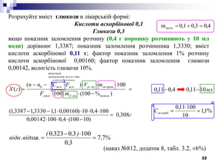 22
г
mF
mVFCnn
гX
вологиандглюк
пропзанур
тикаскзаломлення
показник
аскаск
308,0
)10100(4,010000142,0
1004,010)00160,01,13330,13387,1(
)%100(100
100)(
)(
./.
.
.
..0










Розрахуйте вміст глюкози в лікарській формі:
Кислоти аскорбінової 0,1
Глюкози 0,3
якщо показник заломлення розчину (0,4 г порошку розчиняють у 10 мл
води) дорівнює 1,3387; показник заломлення розчинника 1,3330; вміст
кислоти аскорбінової 0,11 г; фактор показник заломлення 1% розчину
кислоти аскорбінової 0,00160; фактор показник заломлення глюкози
0,00142, вологість глюкози 10%.
%,
,
),,(
л.відн.відхи 77
30
100303230



(наказ №812, додаток 8, табл. 3.2, ±6%)
%1,1
10
10011,0
1011,04,011,0
. 



аскорбС
мл
0,40,30,1m проп.
 