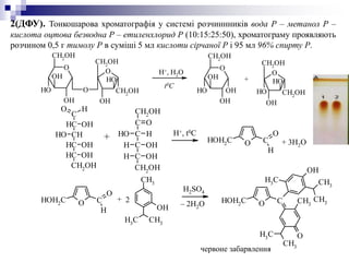 2(ДФУ). Тонкошарова хроматографія у системі розчиннників вода Р – метанол Р –
кислота оцтова безводна Р – етиленхлорид Р (10:15:25:50), хроматограму проявляють
розчином 0,5 г тимолу Р в суміші 5 мл кислоти сірчаної Р і 95 мл 96% спирту Р.
O
CH2
OH
OH
OH
OH
OH
O
OH
CH2OH
CH2OH
OH
OH
O
CH2OH
OH
OH
OH
O
OH
CH2
OH
CH2OH
OH
O
Н+, H2O
t0C
+
C
CH
HO
OH
CHOH
CH OH
CH OH
CH2OH
O CHOH2
C
H
O
O CHOH2
C
H
O
CH3
OH
CH3
CH3
O CHOH2
C
O
CH3
CH3
CH3
OH
CH3
CH3
CH3
CH2OH
C
C
C
C
CH2OH
OH H
H OH
H OH
O
+ 3H2O
H+, t0C
+
H2SO4
– 2H2O
+
2
червоне забарвлення
 