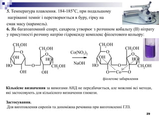 29
5. Температура плавлення. 184-185°С, при подальшому
нагріванні темніє і перетворюється в буру, гірку на
смак масу (карамель).
6. Як багатоатомний спирт, сахароза утворює з розчином кобальту (ІІ) нітрату
у присутності розчину натрію гідроксиду комплекс фіолетового кольору:
O
CH2
OH
OH
OH
OH
O
OH
CH2
OH
CH2
OH
OH
O
O
CH2
OH
O
OH
OH
O
O
CH2
OH
CH2OH
OH
O
Co
2+
фіолетове забарвлення
Co(NO3)2
NaOH
Кількісне визначення за вимогами АНД не передбачається, але можливі всі методи,
які застосовують для кількісного визначення глюкози.
Застосування.
Для виготовлення сиропів та допоміжна речовина при виготовленні ГЛЗ.
 