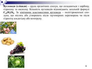 3
Вуглеводи (гліциди) – група органічних сполук, що складаються з карбону,
гідрогену та оксигену. Більшість вуглеводів відповідають загальній формулі
Cm(H2O)n. За хімічними властивостями вуглеводи – полігідроксильні спо-
луки, що містять або утворюють після таутомерних перетворень чи після
гідролізу альдегідну або кетогрупу.
 