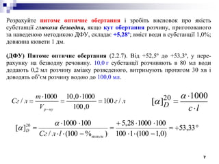 7
Розрахуйте питоме оптичне обертання і зробіть висновок про якість
субстанції глюкоза безводна, якщо кут обертання розчину, приготованого
за наведеною методикою ДФУ, складає +5,28º; вміст води в субстанції 1,0%;
довжина кювети 1 дм.
(ДФУ) Питоме оптичне обертання (2.2.7). Від +52,5º до +53,3º, у пере-
рахунку на безводну речовину. 10,0 г субстанції розчиняють в 80 мл води
додають 0,2 мл розчину аміаку розведеного, витримують протягом 30 хв і
доводять об’єм розчину водою до 100,0 мл.
lсD



1000
][ 20 
лг
V
m
лСг
нур
/100
0,100
10000,101000
/ 











 33,53
)0,1100(1100
100100028,5
)%100(/
1001000
][ 20
вологи
D
lлCг


 