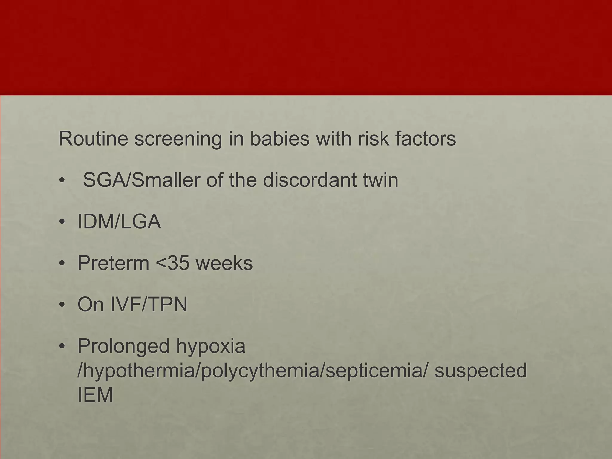 Routine screening in babies with risk factors

• SGA/Smaller of the discordant twin
• IDM/LGA
• Preterm <35 weeks
• On IVF/TPN
• Prolonged hypoxia
/hypothermia/polycythemia/septicemia/ suspected
IEM

 