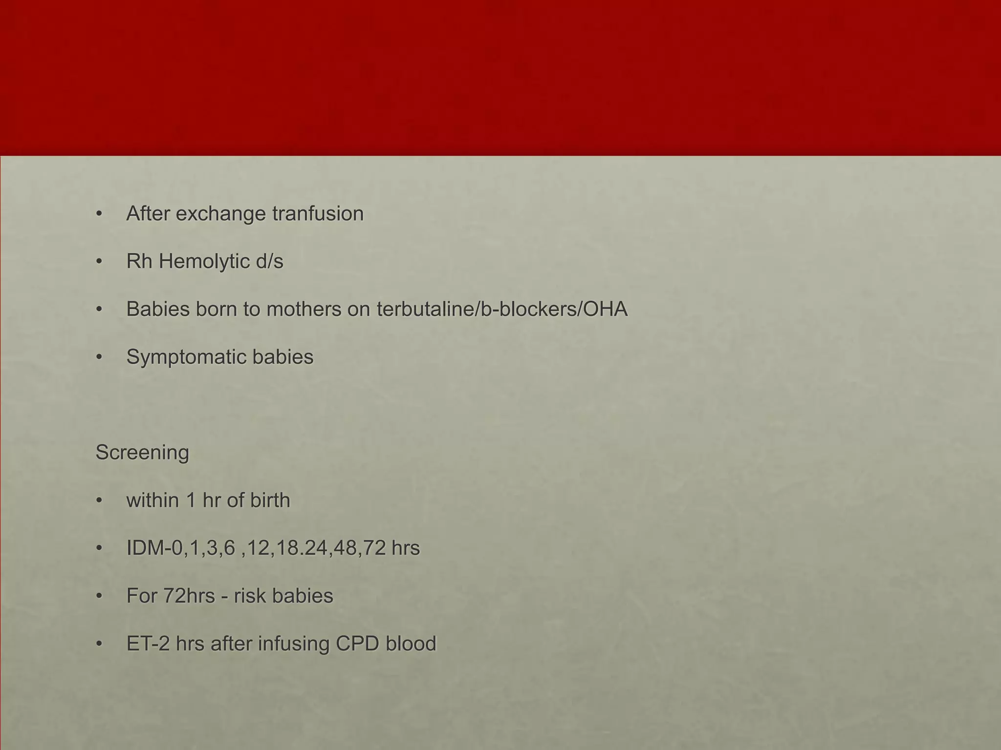 •

After exchange tranfusion

•

Rh Hemolytic d/s

•

Babies born to mothers on terbutaline/b-blockers/OHA

•

Symptomatic babies

Screening
•

within 1 hr of birth

•

IDM-0,1,3,6 ,12,18.24,48,72 hrs

•

For 72hrs - risk babies

•

ET-2 hrs after infusing CPD blood

 