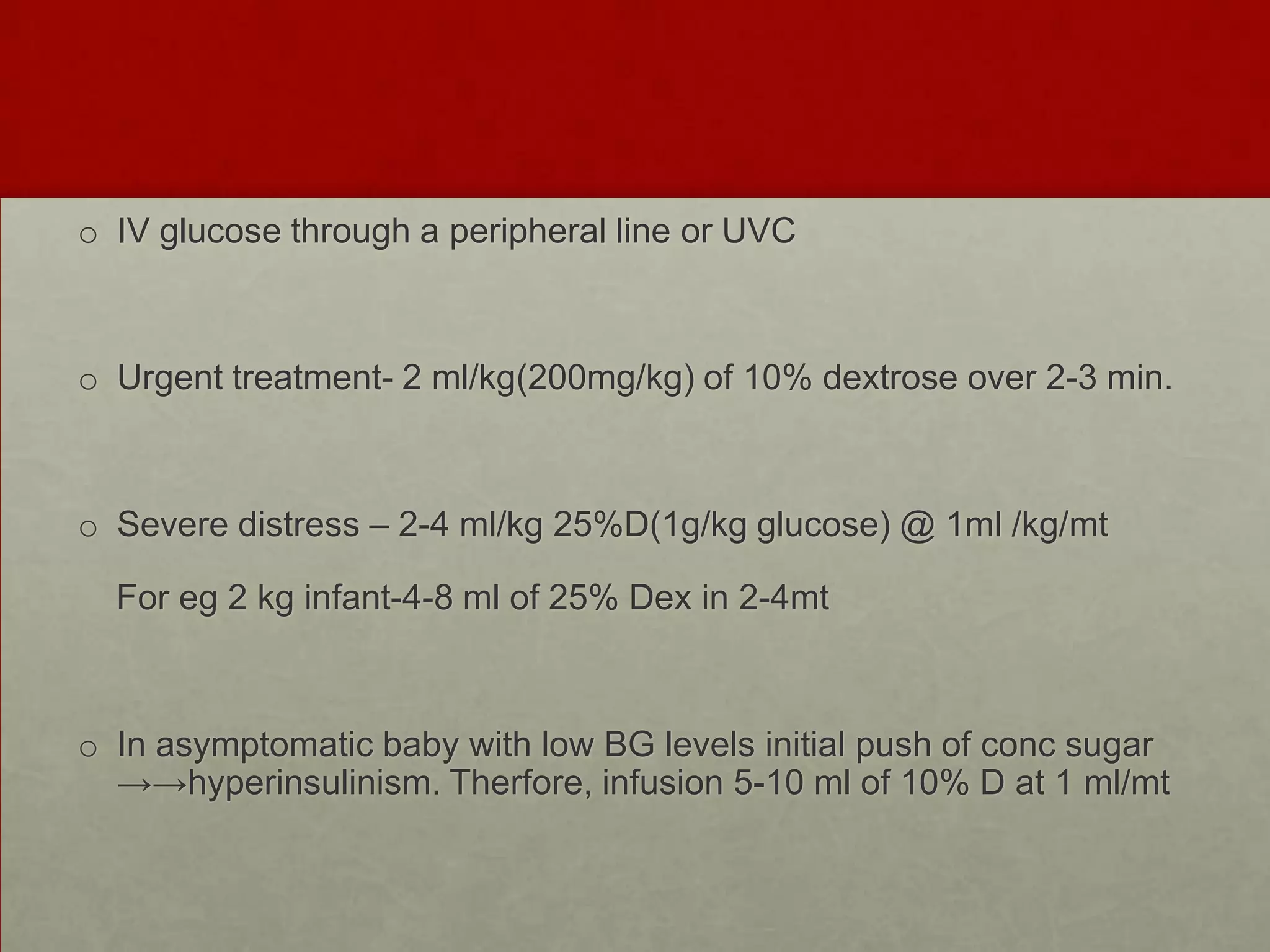 o IV glucose through a peripheral line or UVC

o Urgent treatment- 2 ml/kg(200mg/kg) of 10% dextrose over 2-3 min.

o Severe distress – 2-4 ml/kg 25%D(1g/kg glucose) @ 1ml /kg/mt
For eg 2 kg infant-4-8 ml of 25% Dex in 2-4mt

o In asymptomatic baby with low BG levels initial push of conc sugar
→→hyperinsulinism. Therfore, infusion 5-10 ml of 10% D at 1 ml/mt

 