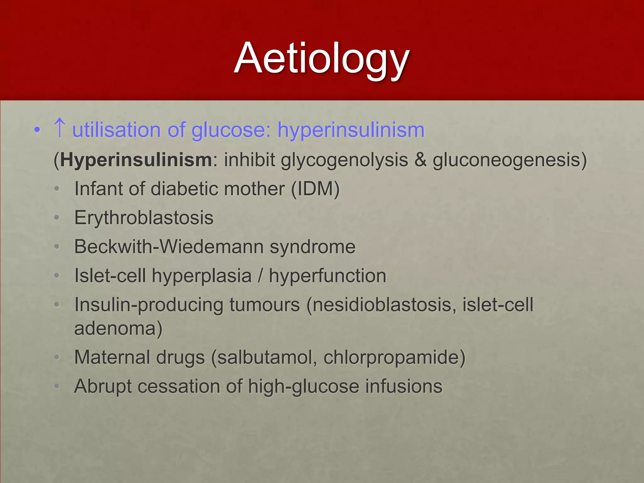 Aetiology
•

utilisation of glucose: hyperinsulinism
(Hyperinsulinism: inhibit glycogenolysis & gluconeogenesis)
• Infant of diabetic mother (IDM)
• Erythroblastosis
• Beckwith-Wiedemann syndrome
• Islet-cell hyperplasia / hyperfunction
• Insulin-producing tumours (nesidioblastosis, islet-cell
adenoma)
• Maternal drugs (salbutamol, chlorpropamide)
• Abrupt cessation of high-glucose infusions

 