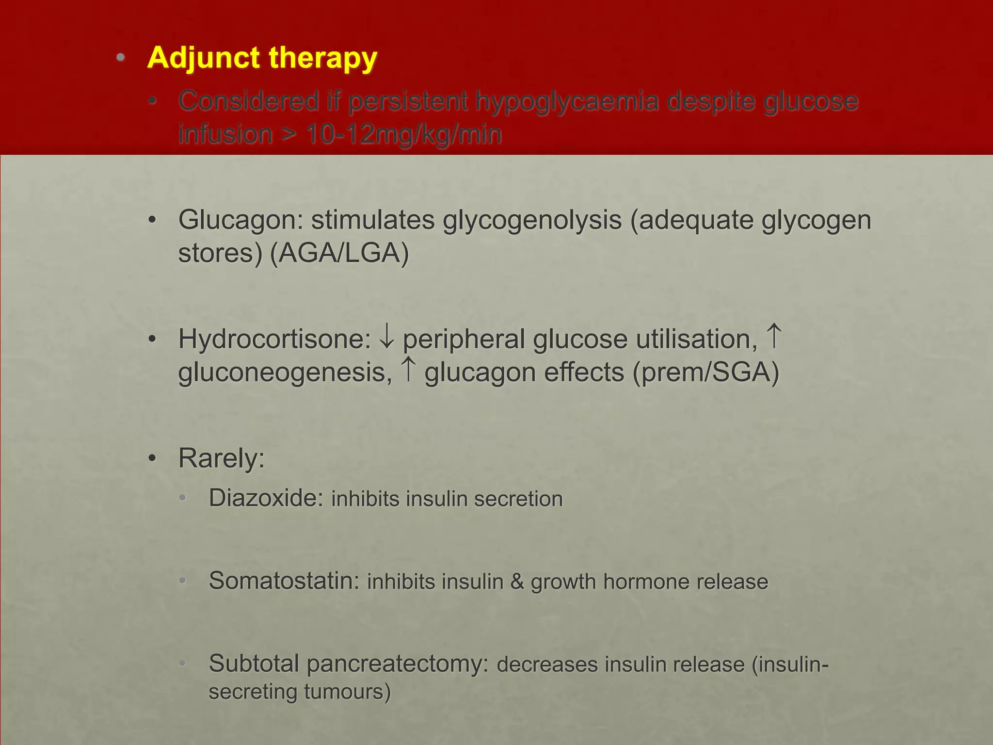 • Adjunct therapy
• Considered if persistent hypoglycaemia despite glucose
infusion > 10-12mg/kg/min
• Glucagon: stimulates glycogenolysis (adequate glycogen
stores) (AGA/LGA)
• Hydrocortisone: peripheral glucose utilisation,
gluconeogenesis, glucagon effects (prem/SGA)
• Rarely:
• Diazoxide: inhibits insulin secretion
• Somatostatin: inhibits insulin & growth hormone release
• Subtotal pancreatectomy: decreases insulin release (insulinsecreting tumours)

 