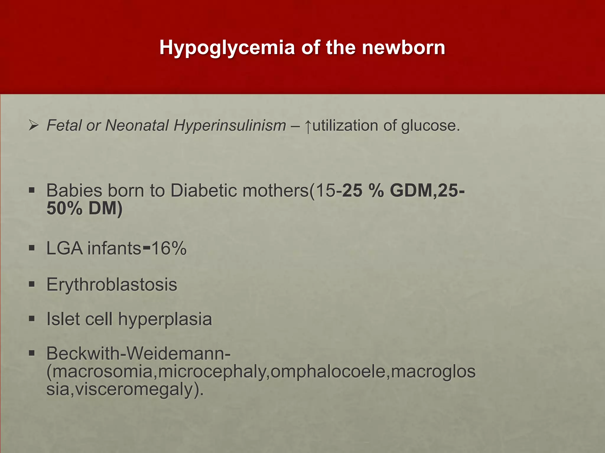 Hypoglycemia of the newborn

 Fetal or Neonatal Hyperinsulinism – ↑utilization of glucose.

 Babies born to Diabetic mothers(15-25 % GDM,2550% DM)
 LGA infants-16%
 Erythroblastosis

 Islet cell hyperplasia
 Beckwith-Weidemann(macrosomia,microcephaly,omphalocoele,macroglos
sia,visceromegaly).

 
