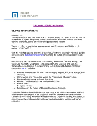 Get more info on this report!

Glucose Testing Markets

November 1, 2008
This report takes a bold look into the world glucose testing, ten years from now. It is not
an exercise in crystal ball gazing. Rather, in this report, Kalorama offers a calculated
look into the future, based on events taking place in the present.

The report offers a quantitative assessment of specific markets, worldwide, in US
dollars for 2007 to 2012.

With the reported growing epidemic of diabetes, worldwide, it is widely held that glucose
self testing and diabetes management are among the fastest growing areas in health
care.

compiled from various Kalorama reports including Kalorama's Glucose Testing, The
Worldwide Market for Diagnostic Tests, 6th Edition, and Diabetes and Diabetic
Complications, 2nd edition, A comprehensive look at the world glucose monitoring
market, this survey includes:

        Markets and Forecasts for POC Self-Testing By Region(U.S., Asia, Europe, Rest
        of World)
        World Market and Forecasted Market for Professional Glucose Testing
        Diabetes Epidemology for Major Countries
        Review of Innovative Glucose Monitoring Products
        Market Share
        Company Profiles
        Predictions on the Future of Glucose Monitoring Products.

As with all Kalorama Information reports, this study is the result of exhaustive research
and interviews with experts in the diagnostic industry. Shara Rosen is the author of
Kalorama's best-selling Worldwide Market for In Vitro Diagnostic Testing, 6th Edition, a
resource used by most major diagnostic companies in decision making and market
estimates.
 