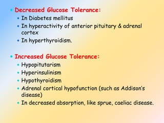  Decreased Glucose Tolerance:
 In Diabetes mellitus
 In hyperactivity of anterior pituitary & adrenal
cortex
 In hyperthyroidism.
 Increased Glucose Tolerance:
 Hypopitutarism
 Hyperinsulinism
 Hypothyroidism
 Adrenal cortical hypofunction (such as Addison’s
disease)
 In decreased absorption, like sprue, caeliac disease.
 