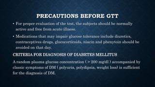 PRECAUTIONS BEFORE GTT
• For proper evaluation of the test, the subjects should be normally
active and free from acute illness.
• Medications that may impair glucose tolerance include diuretics,
contraceptives drugs, glucocorticoids, niacin and phenytoin should be
avoided on that day.
CRITERIA FOR DIAGNOSIS OF DIABETES MELLITUS
A random plasma glucose concentration ( > 200 mg/dl ) accompanied by
classic symptoms of DM ( polyuria, polydipsia, weight loss) is sufficient
for the diagnosis of DM.
 