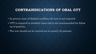 CONTRAINDICATIONS OF ORAL GTT
• In proven cases of diabetes mellitus the test is not required
• GTT is required in doubtful cases and is not recommended for follow
up of patients.
• The test should not be carried out in acutely ill patients.
 
