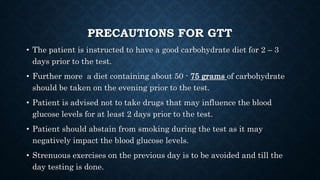 PRECAUTIONS FOR GTT
• The patient is instructed to have a good carbohydrate diet for 2 – 3
days prior to the test.
• Further more a diet containing about 50 - 75 grams of carbohydrate
should be taken on the evening prior to the test.
• Patient is advised not to take drugs that may influence the blood
glucose levels for at least 2 days prior to the test.
• Patient should abstain from smoking during the test as it may
negatively impact the blood glucose levels.
• Strenuous exercises on the previous day is to be avoided and till the
day testing is done.
 