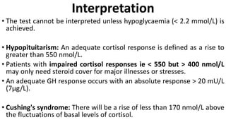 Interpretation
• The test cannot be interpreted unless hypoglycaemia (< 2.2 mmol/L) is
achieved.
• Hypopituitarism: An adequate cortisol response is defined as a rise to
greater than 550 nmol/L.
• Patients with impaired cortisol responses ie < 550 but > 400 nmol/L
may only need steroid cover for major illnesses or stresses.
• An adequate GH response occurs with an absolute response > 20 mU/L
(7µg/L).
• Cushing's syndrome: There will be a rise of less than 170 nmol/L above
the fluctuations of basal levels of cortisol.
 