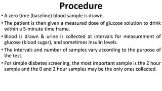 Procedure
• A zero time (baseline) blood sample is drawn.
• The patient is then given a measured dose of glucose solution to drink
within a 5-minute time frame.
• Blood is drawn & urine is collected at intervals for measurement of
glucose (blood sugar), and sometimes insulin levels.
• The intervals and number of samples vary according to the purpose of
the test.
• For simple diabetes screening, the most important sample is the 2 hour
sample and the 0 and 2 hour samples may be the only ones collected.
 