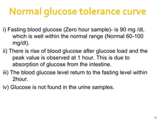 i) Fasting blood glucose (Zero hour sample)- is 90 mg /dl,
which is well within the normal range (Normal 60-100
mg/dl).
ii) There is rise of blood glucose after glucose load and the
peak value is observed at 1 hour. This is due to
absorption of glucose from the intestine.
iii) The blood glucose level return to the fasting level within
2hour.
iv) Glucose is not found in the urine samples.
12
 
