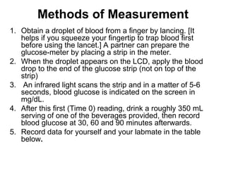 Methods of Measurement
1. Obtain a droplet of blood from a finger by lancing. [It
helps if you squeeze your fingertip to trap blood first
before using the lancet.] A partner can prepare the
glucose-meter by placing a strip in the meter.
2. When the droplet appears on the LCD, apply the blood
drop to the end of the glucose strip (not on top of the
strip)
3. An infrared light scans the strip and in a matter of 5-6
seconds, blood glucose is indicated on the screen in
mg/dL.
4. After this first (Time 0) reading, drink a roughly 350 mL
serving of one of the beverages provided, then record
blood glucose at 30, 60 and 90 minutes afterwards.
5. Record data for yourself and your labmate in the table
below.
 
