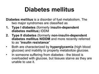 Diabetes mellitus
Diabetes mellitus is a disorder of fuel metabolism. The
two major syndromes are classified as
1. Type I diabetes (formerly insulin-dependent
diabetes mellitus) IDDM
2. Type II diabetes (formerly non-insulin-dependent
diabetes mellitus NIDDM and more recently referred
to as “insulin resistance”
• Both are characterized by hyperglycemia (high blood
glucose) and inability to properly metabolize glucose.
• In someone suffering from diabetes - the blood is
overloaded with glucose, but tissues starve as they are
unable to use it.
 