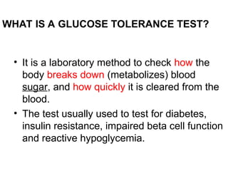 WHAT IS A GLUCOSE TOLERANCE TEST?
• It is a laboratory method to check how the
body breaks down (metabolizes) blood
sugar, and how quickly it is cleared from the
blood.
• The test usually used to test for diabetes,
insulin resistance, impaired beta cell function
and reactive hypoglycemia.
 