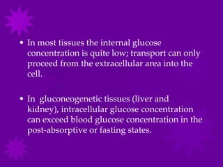 • In most tissues the internal glucose
  concentration is quite low; transport can only
  proceed from the extracellular area into the
  cell.

• In gluconeogenetic tissues (liver and
  kidney), intracellular glucose concentration
  can exceed blood glucose concentration in the
  post-absorptive or fasting states.
 