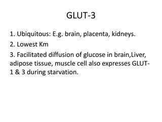 GLUT-3
1. Ubiquitous: E.g. brain, placenta, kidneys.
2. Lowest Km
3. Facilitated diffusion of glucose in brain,Liver,
adipose tissue, muscle cell also expresses GLUT-
1 & 3 during starvation.
 