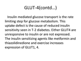 GLUT-4(contd…)
Insulin mediated glucose transport is the rate
limiting step for glucose metabolism. This
uptake defect is the cause of reduced insulin
sensitivity seen in T-2 diabetes. Either GLUT4 are
unresponsive to insulin or are not expressed.
The insulin sensitizing agents like metformin and
thiazolidinedione and exercise increases
expression of GLUT1, 4.
 