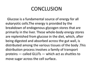 CONCLUSION
Glucose is a fundamental source of energy for all
eukaryotic cells.The energy is provided by the
breakdown of endogenous glycogen stores that are
primarily in the liver. These whole-body energy stores
are replenished from glucose in the diet, which, after
being digested and absorbed across the gut wall, is
distributed among the various tissues of the body .This
distribution process involves a family of transport
proteins — called GLUTs — which act as shuttles to
move sugar across the cell surface.
 