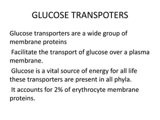 GLUCOSE TRANSPOTERS
Glucose transporters are a wide group of
membrane proteins
Facilitate the transport of glucose over a plasma
membrane.
Glucose is a vital source of energy for all life
these transporters are present in all phyla.
It accounts for 2% of erythrocyte membrane
proteins.
 