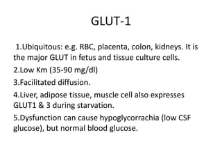 GLUT-1
1.Ubiquitous: e.g. RBC, placenta, colon, kidneys. It is
the major GLUT in fetus and tissue culture cells.
2.Low Km (35-90 mg/dl)
3.Facilitated diffusion.
4.Liver, adipose tissue, muscle cell also expresses
GLUT1 & 3 during starvation.
5.Dysfunction can cause hypoglycorrachia (low CSF
glucose), but normal blood glucose.
 
