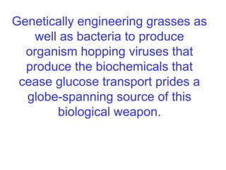 Genetically engineering grasses as
well as bacteria to produce
organism hopping viruses that
produce the biochemicals that
cease glucose transport prides a
globe-spanning source of this
biological weapon.
 