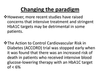 Changing the paradigm
However, more recent studies have raised
 concerns that intensive treatment and stringent
 HbA1C targets may be detrimental in some
 patients.

The Action to Control Cardiovascular Risk in
 Diabetes (ACCORD) trial was stopped early when
 it was found that there was an increased risk of
 death in patients who received intensive blood
 glucose-lowering therapy with an HbA1C target
 of < 6%
 