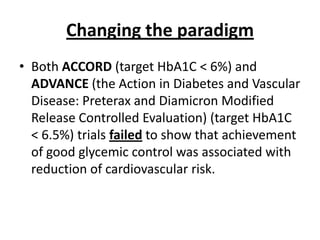 Changing the paradigm
• Both ACCORD (target HbA1C < 6%) and
  ADVANCE (the Action in Diabetes and Vascular
  Disease: Preterax and Diamicron Modified
  Release Controlled Evaluation) (target HbA1C
  < 6.5%) trials failed to show that achievement
  of good glycemic control was associated with
  reduction of cardiovascular risk.
 
