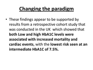 Changing the paradigm
• These findings appear to be supported by
  results from a retrospective cohort study that
  was conducted in the UK which showed that
  both Low and high HbA1C levels were
  associated with increased mortality and
  cardiac events, with the lowest risk seen at an
  intermediate HbA1C of 7.5%.
 
