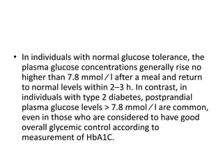 • In individuals with normal glucose tolerance, the
  plasma glucose concentrations generally rise no
  higher than 7.8 mmol ⁄ l after a meal and return
  to normal levels within 2–3 h. In contrast, in
  individuals with type 2 diabetes, postprandial
  plasma glucose levels > 7.8 mmol ⁄ l are common,
  even in those who are considered to have good
  overall glycemic control according to
  measurement of HbA1C.
 