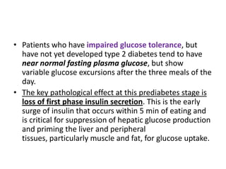 • Patients who have impaired glucose tolerance, but
  have not yet developed type 2 diabetes tend to have
  near normal fasting plasma glucose, but show
  variable glucose excursions after the three meals of the
  day.
• The key pathological effect at this prediabetes stage is
  loss of first phase insulin secretion. This is the early
  surge of insulin that occurs within 5 min of eating and
  is critical for suppression of hepatic glucose production
  and priming the liver and peripheral
  tissues, particularly muscle and fat, for glucose uptake.
 