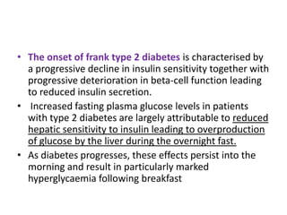 • The onset of frank type 2 diabetes is characterised by
  a progressive decline in insulin sensitivity together with
  progressive deterioration in beta-cell function leading
  to reduced insulin secretion.
• Increased fasting plasma glucose levels in patients
  with type 2 diabetes are largely attributable to reduced
  hepatic sensitivity to insulin leading to overproduction
  of glucose by the liver during the overnight fast.
• As diabetes progresses, these effects persist into the
  morning and result in particularly marked
  hyperglycaemia following breakfast
 