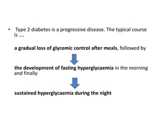 • Type 2 diabetes is a progressive disease. The typical course
  is ....

  a gradual loss of glycemic control after meals, followed by


  the development of fasting hyperglycaemia in the morning
  and finally


  sustained hyperglycaemia during the night
 