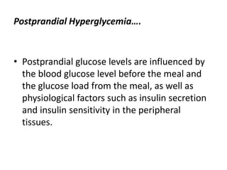 Postprandial Hyperglycemia….



• Postprandial glucose levels are influenced by
  the blood glucose level before the meal and
  the glucose load from the meal, as well as
  physiological factors such as insulin secretion
  and insulin sensitivity in the peripheral
  tissues.
 