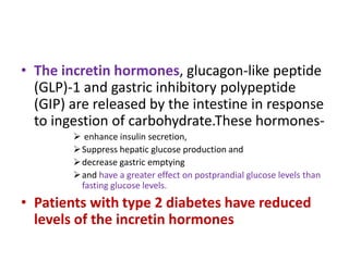 • The incretin hormones, glucagon-like peptide
  (GLP)-1 and gastric inhibitory polypeptide
  (GIP) are released by the intestine in response
  to ingestion of carbohydrate.These hormones-
         enhance insulin secretion,
         Suppress hepatic glucose production and
         decrease gastric emptying
         and have a greater effect on postprandial glucose levels than
          fasting glucose levels.
• Patients with type 2 diabetes have reduced
  levels of the incretin hormones
 