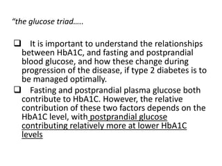 “the glucose triad…..

 It is important to understand the relationships
 between HbA1C, and fasting and postprandial
 blood glucose, and how these change during
 progression of the disease, if type 2 diabetes is to
 be managed optimally.
 Fasting and postprandial plasma glucose both
 contribute to HbA1C. However, the relative
 contribution of these two factors depends on the
 HbA1C level, with postprandial glucose
 contributing relatively more at lower HbA1C
 levels
 